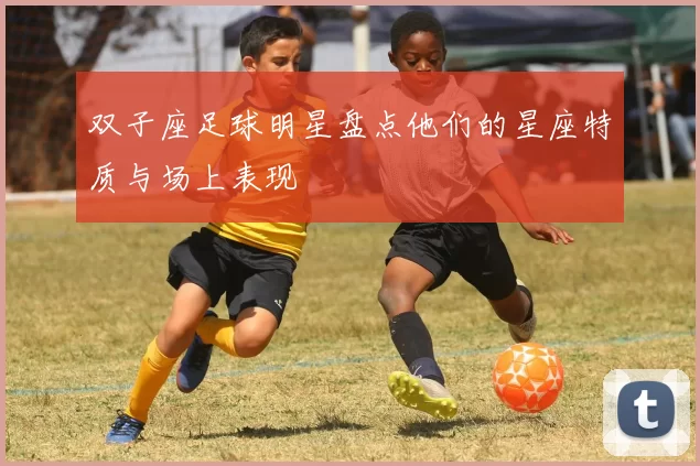 双子座足球明星盘点他们的星座特质与场上表现