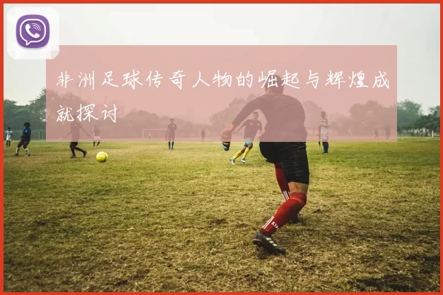 非洲足球传奇人物的崛起与辉煌成就探讨