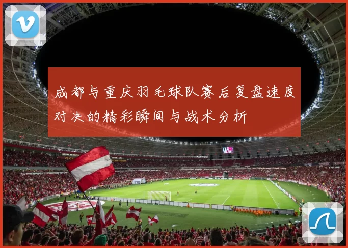 成都与重庆羽毛球队赛后复盘速度对决的精彩瞬间与战术分析