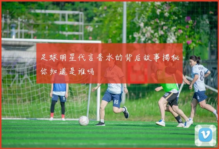 足球明星代言香水的背后故事揭秘你知道是谁吗