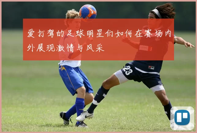 爱打驾的足球明星们如何在赛场内外展现激情与风采