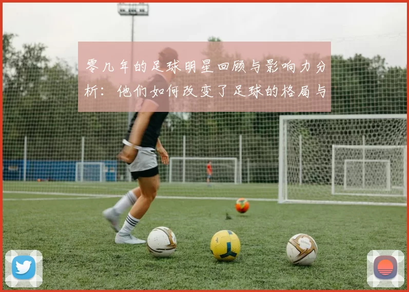 零几年的足球明星回顾与影响力分析：他们如何改变了足球的格局与未来