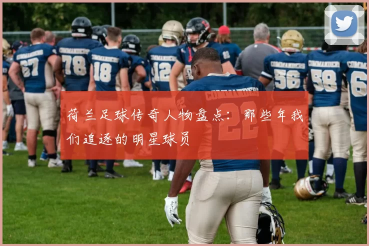 荷兰足球传奇人物盘点：那些年我们追逐的明星球员