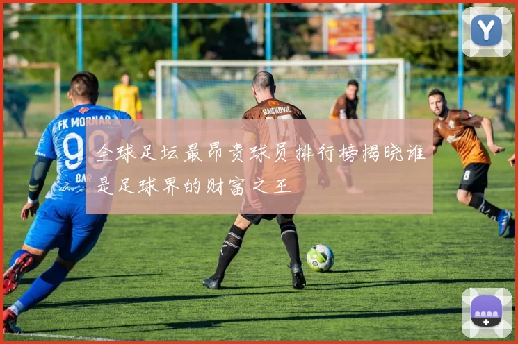 全球足坛最昂贵球员排行榜揭晓谁是足球界的财富之王