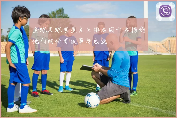 全球足球明星光头排名前十名揭晓他们的传奇故事与成就
