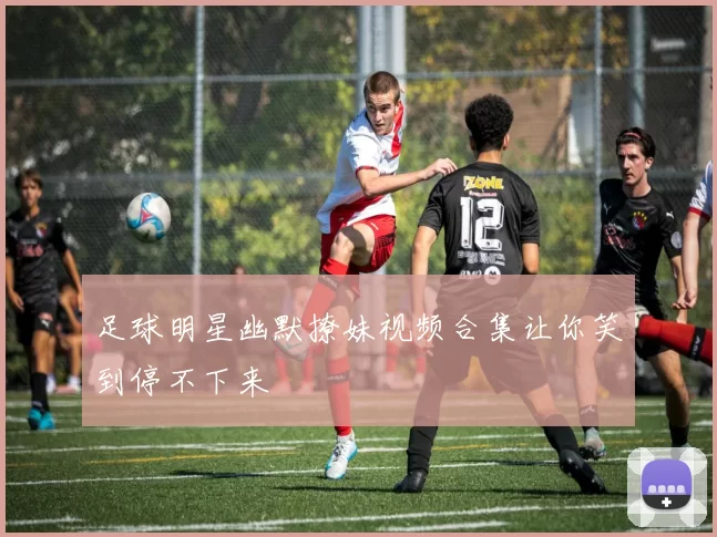 足球明星幽默撩妹视频合集让你笑到停不下来