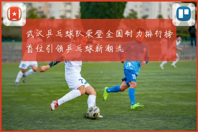 武汉乒乓球队荣登全国耐力排行榜首位引领乒乓球新潮流