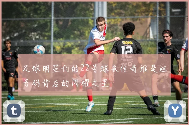 足球明星们的22号球衣传奇谁是这号码背后的闪耀之星