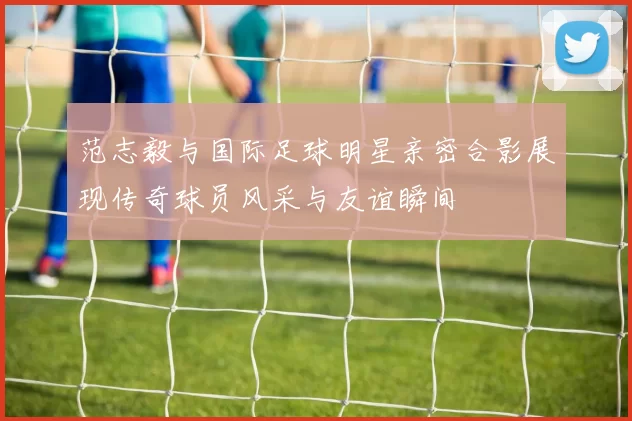 范志毅与国际足球明星亲密合影展现传奇球员风采与友谊瞬间