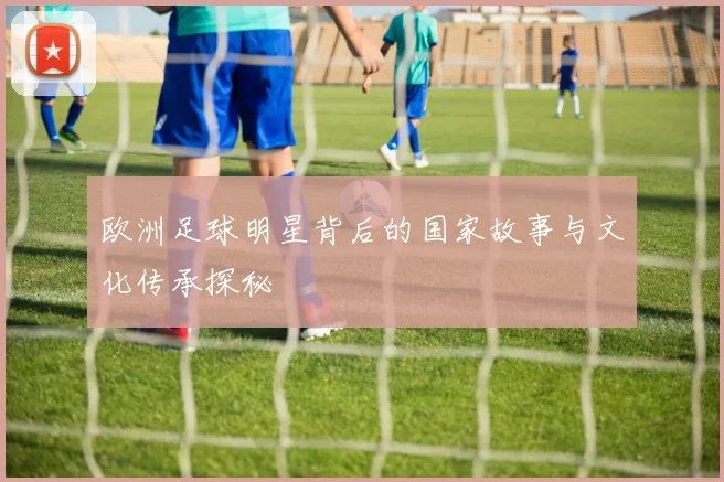 欧洲足球明星背后的国家故事与文化传承探秘
