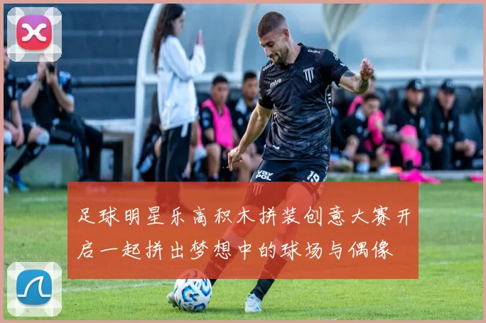 足球明星乐高积木拼装创意大赛开启一起拼出梦想中的球场与偶像
