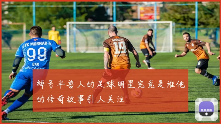 绰号半兽人的足球明星究竟是谁他的传奇故事引人关注