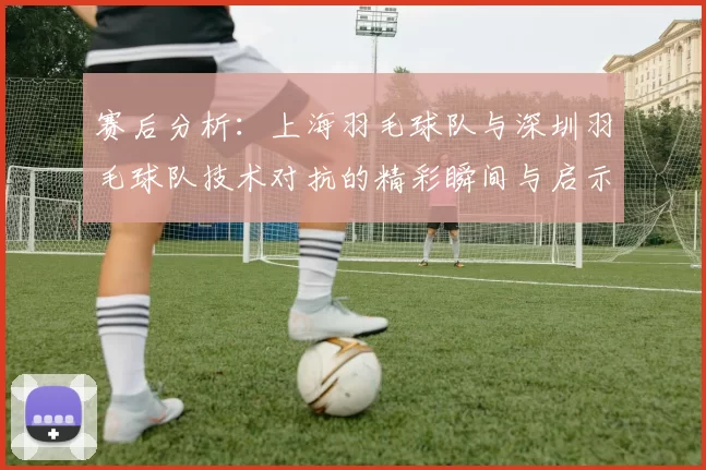 赛后分析：上海羽毛球队与深圳羽毛球队技术对抗的精彩瞬间与启示
