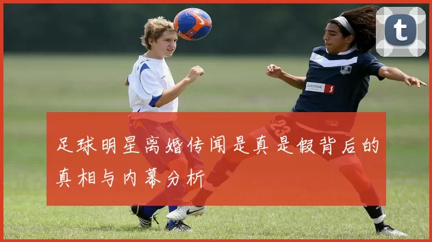 足球明星离婚传闻是真是假背后的真相与内幕分析