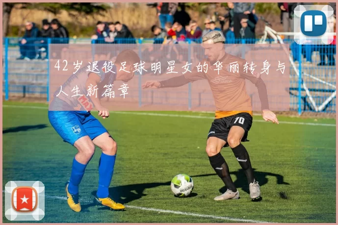 42岁退役足球明星女的华丽转身与人生新篇章