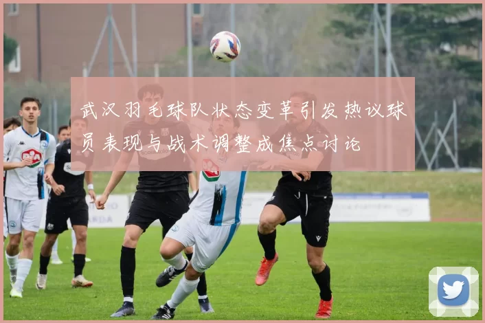 武汉羽毛球队状态变革引发热议球员表现与战术调整成焦点讨论
