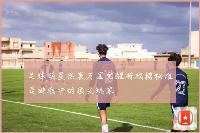 足球明星热衷万国觉醒游戏揭秘谁是游戏中的顶尖玩家