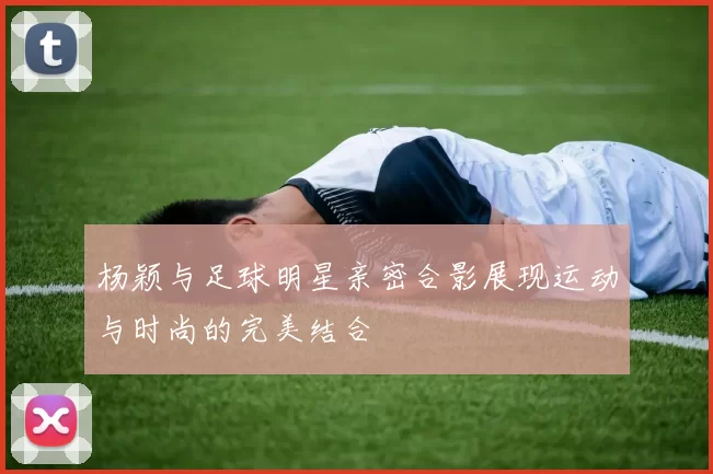 杨颖与足球明星亲密合影展现运动与时尚的完美结合
