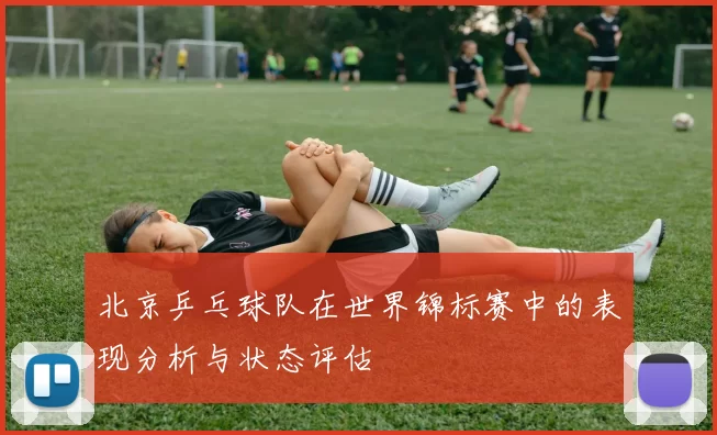 北京乒乓球队在世界锦标赛中的表现分析与状态评估