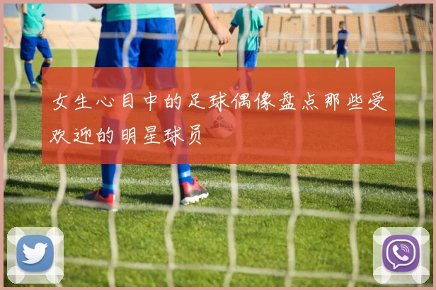 女生心目中的足球偶像盘点那些受欢迎的明星球员