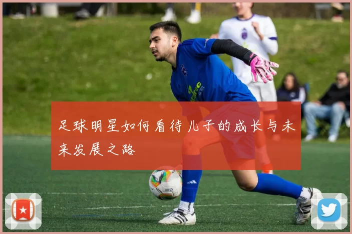 足球明星如何看待儿子的成长与未来发展之路