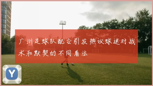 广州足球队配合引发热议球迷对战术和默契的不同看法