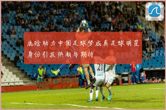 鹿晗助力中国足球梦成真足球明星身份引发热潮与期待