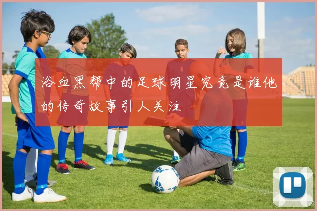 浴血黑帮中的足球明星究竟是谁他的传奇故事引人关注