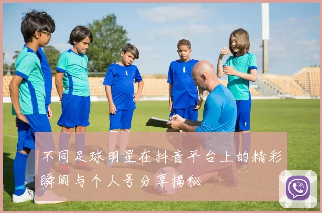 不同足球明星在抖音平台上的精彩瞬间与个人号分享揭秘