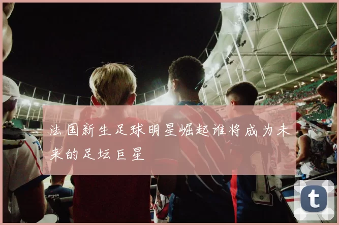 法国新生足球明星崛起谁将成为未来的足坛巨星