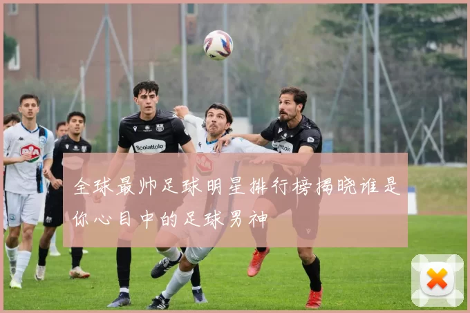 全球最帅足球明星排行榜揭晓谁是你心目中的足球男神