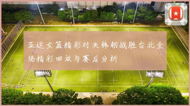 亚运女篮精彩对决韩朝战胜台北全场精彩回放与赛后分析