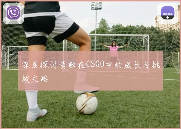深度探讨黄敏在CSGO中的成长与挑战之路