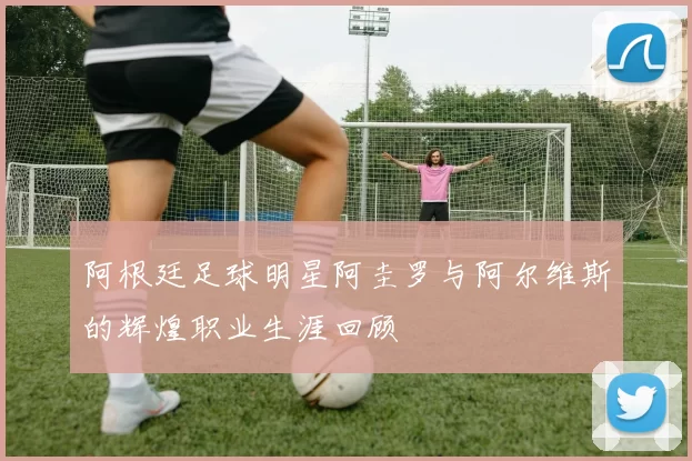 阿根廷足球明星阿圭罗与阿尔维斯的辉煌职业生涯回顾