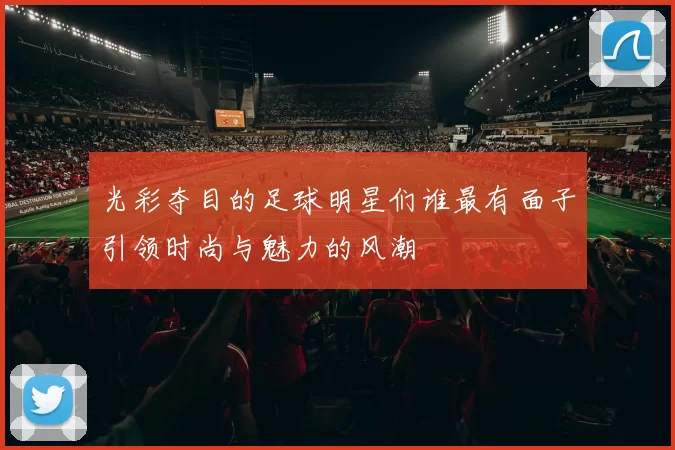 光彩夺目的足球明星们谁最有面子引领时尚与魅力的风潮