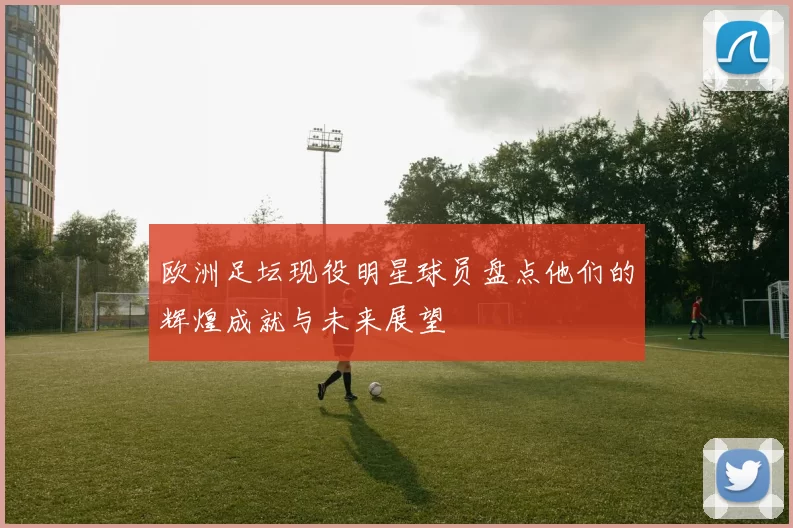 欧洲足坛现役明星球员盘点他们的辉煌成就与未来展望