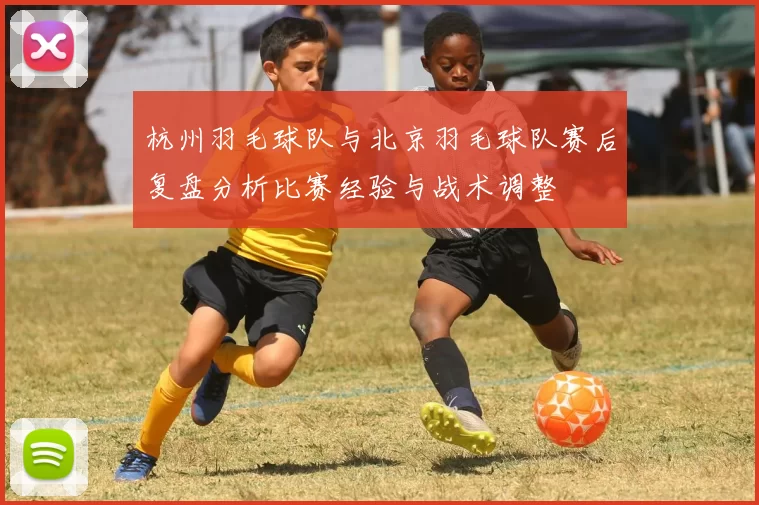 杭州羽毛球队与北京羽毛球队赛后复盘分析比赛经验与战术调整