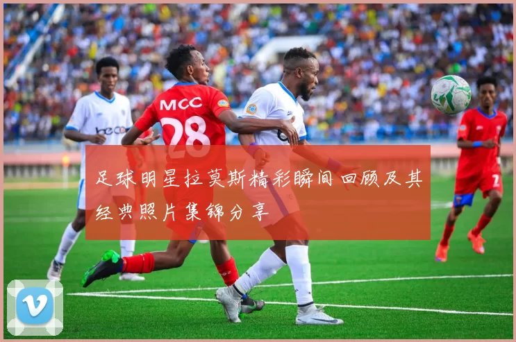 足球明星拉莫斯精彩瞬间回顾及其经典照片集锦分享