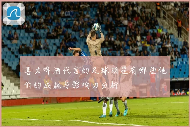 喜力啤酒代言的足球明星有哪些他们的成就与影响力分析