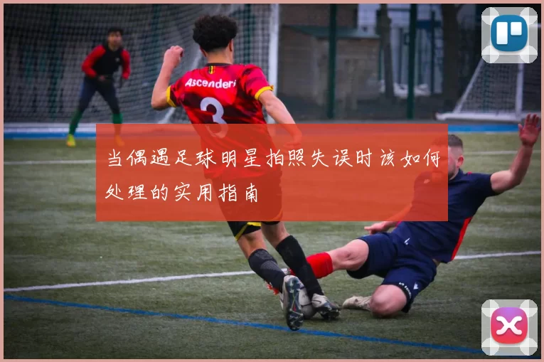 当偶遇足球明星拍照失误时该如何处理的实用指南