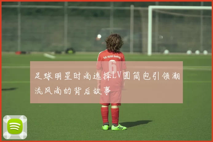 足球明星时尚选择LV圆筒包引领潮流风尚的背后故事