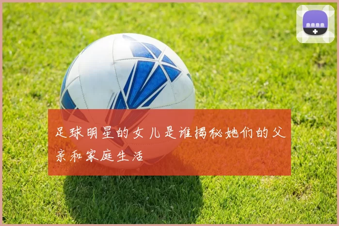 足球明星的女儿是谁揭秘她们的父亲和家庭生活