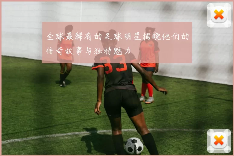 全球最稀有的足球明星揭晓他们的传奇故事与独特魅力