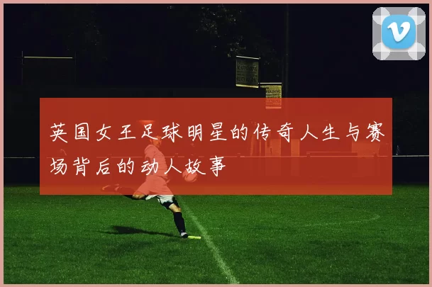 英国女王足球明星的传奇人生与赛场背后的动人故事
