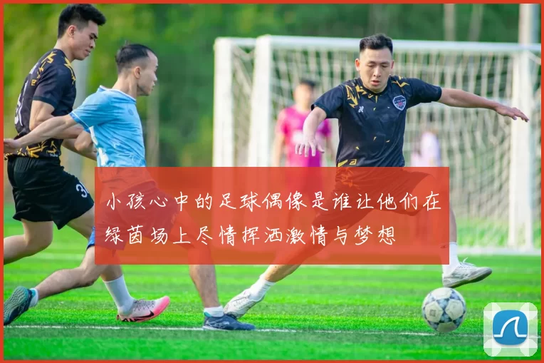 小孩心中的足球偶像是谁让他们在绿茵场上尽情挥洒激情与梦想