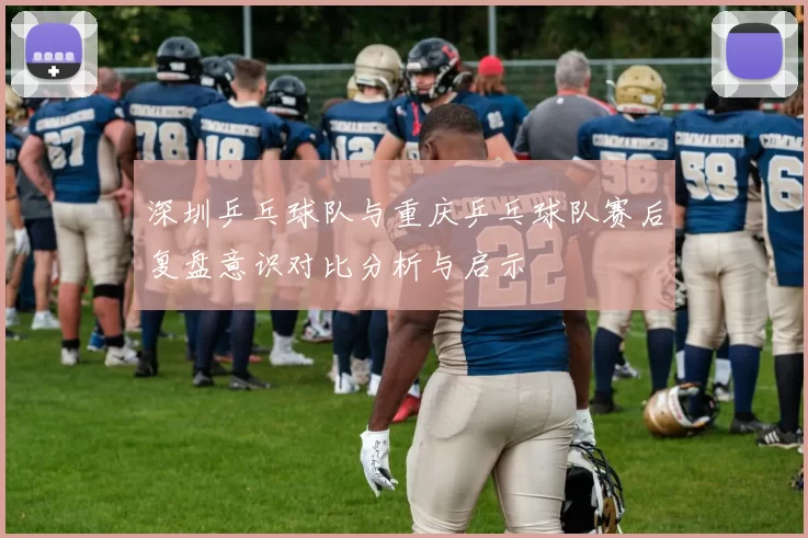 深圳乒乓球队与重庆乒乓球队赛后复盘意识对比分析与启示