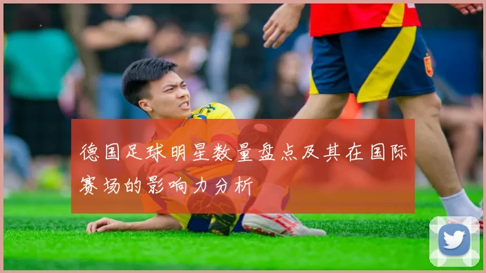 德国足球明星数量盘点及其在国际赛场的影响力分析