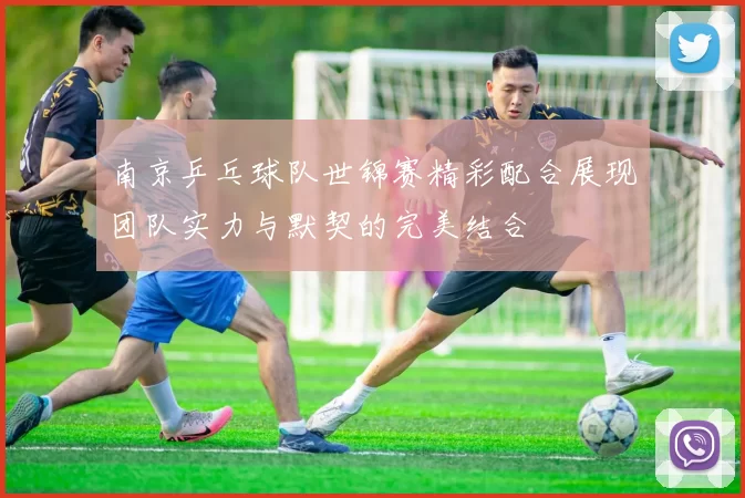 南京乒乓球队世锦赛精彩配合展现团队实力与默契的完美结合