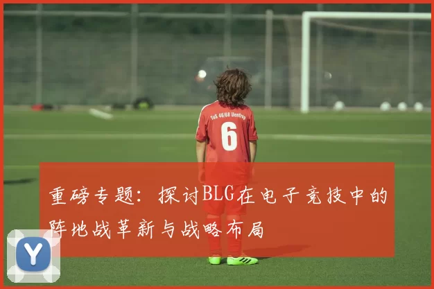 重磅专题：探讨BLG在电子竞技中的阵地战革新与战略布局