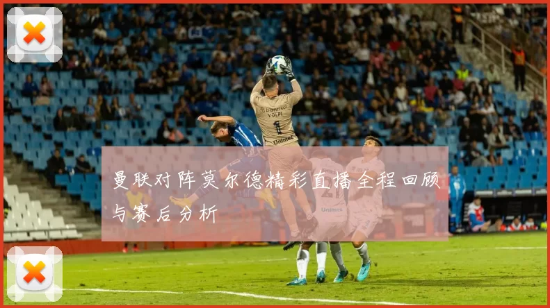 曼联对阵莫尔德精彩直播全程回顾与赛后分析